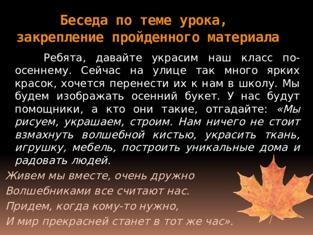 Беседа по теме урока,  закрепление пройденного материала  Ребята, давайте украсим наш класс по-осеннему. Сейчас на улице так много ярких красок, хочется перенести их к нам в школу. Мы будем изображать осенний букет. У нас будут помощники, а кто они такие, отгадайте: «Мы рисуем, украшаем, строим. Нам ничего не стоит взмахнуть волшебной кистью, украсить ткань, игрушку, мебель, построить уникальные дома и радовать людей. Живем мы вместе, очень дружно Волшебниками все считают нас. Придем, когда кому-то нужно, И мир прекрасней станет в тот же час». 