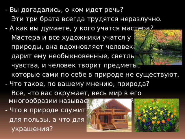  - Вы догадались, о ком идет речь?  Эти три брата всегда трудятся неразлучно.  - А как вы думаете, у кого учатся мастера?  Мастера и все художники учатся у  природы, она вдохновляет человека,  дарит ему необыкновенные, светлые  чувства, и человек творит предметы,  которые сами по себе в природе не существуют.  - Что такое, по вашему мнению, природа?  Все, что вас окружает, весь мир в его многообразии называется природой.  - Что в природе служит  для пользы, а что для  украшения? 