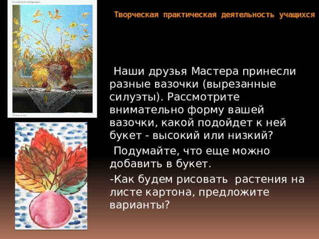 Творческая практическая деятельность учащихся    Наши друзья Мастера принесли разные вазочки (вырезанные силуэты). Рассмотрите внимательно форму вашей вазочки, какой подойдет к ней букет - высокий или низкий?  Подумайте, что еще можно добавить в букет.  -Как будем рисовать растения на листе картона, предложите варианты? 