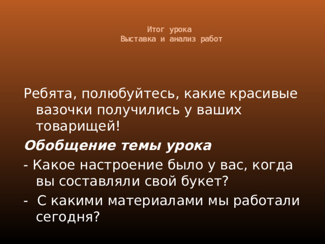 Итог урока  Выставка и анализ работ   Ребята, полюбуйтесь, какие красивые вазочки получились у ваших товарищей! Обобщение темы урока - Какое настроение было у вас, когда вы составляли свой букет? - С какими материалами мы работали сегодня? 