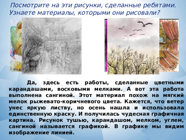  Посмотрите на эти рисунки, сделанные ребятами. Узнаете материалы, которыми они рисовали?  Да, здесь есть работы, сделанные цветными карандашами, восковыми мелками. А вот эта работа выполнена сангиной. Этот материал похож на мягкий мелок рыжевато-коричневого цвета. Кажется, что ветер унес яркую листву, но осень нашла и использовала единственную краску. И получилась чудесная графичная картина. Рисунок тушью, карандашом, мелком, углем, сангиной называется графикой. В графике мы видим изображение линией. 