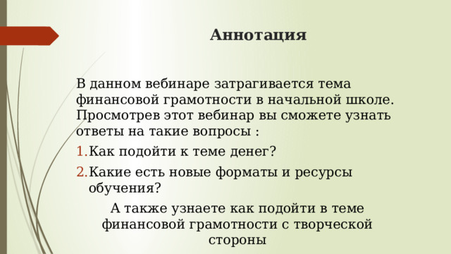 Аннотация В данном вебинаре затрагивается тема финансовой грамотности в начальной школе. Просмотрев этот вебинар вы сможете узнать ответы на такие вопросы : Как подойти к теме денег? Какие есть новые форматы и ресурсы обучения? А также узнаете как подойти в теме финансовой грамотности с творческой стороны 