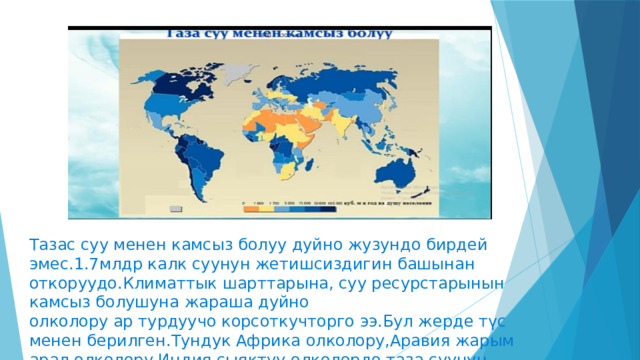 Тазас суу менен камсыз болуу дуйно жузундо бирдей эмес.1.7млдр калк суунун жетишсиздигин башынан откоруудо.Климаттык шарттарына, суу ресурстарынын камсыз болушуна жараша дуйно олколору ар турдуучо корсоткучторго ээ.Бул жерде түс менен берилген.Тундук Африка олколору,Аравия жарым арал олколору,Индия сыяктуу олколордо таза суунун жетишсиздиги корсотулгон. 