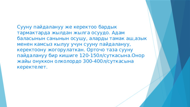 Сууну пайдалануу же керектоо бардык тармактарда жылдан жылга осуудо. Адам баласынын санынын осушу, аларды тамак аш,азык менен камсыз кылуу учун сууну пайдалануу, керектоону жогорулаткан. Орточо таза сууну пайдалануу бир кишиге 120-150л/суткасына.Онор жайы онуккон олколордо 300-400л/суткасына керектелет. 