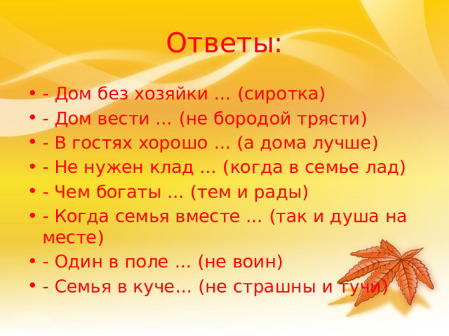 Ответы: - Дом без хозяйки … (сиротка) - Дом вести … (не бородой трясти) - В гостях хорошо … (а дома лучше) - Не нужен клад … (когда в семье лад) - Чем богаты … (тем и рады) - Когда семья вместе … (так и душа на месте) - Один в поле … (не воин) - Семья в куче… (не страшны и тучи) 