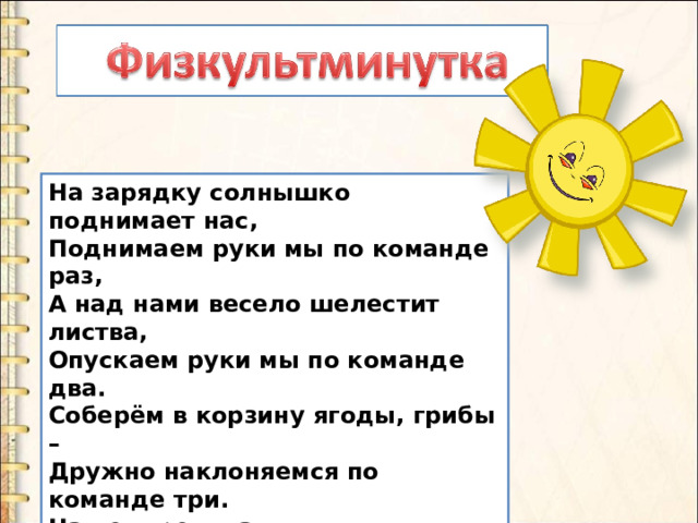 На зарядку солнышко поднимает нас,  Поднимаем руки мы по команде раз,  А над нами весело шелестит листва,  Опускаем руки мы по команде два.  Соберём в корзину ягоды, грибы –  Дружно наклоняемся по команде три.  На четыре и на пять  Будем дружно мы скакать.  Ну, а по команде шесть  Всем за парты тихо сесть! 