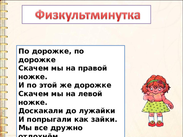 По дорожке, по дорожке   Скачем мы на правой ножке.   И по этой же дорожке   Скачем мы на левой ножке.   Доскакали до лужайки   И попрыгали как зайки.   Мы все дружно отдохнём   И опять считать пойдём! 