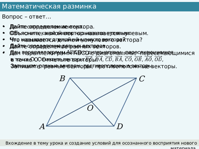 Математическая разминка Вопрос – ответ…   Дайте определение вектора. Объясните, какой вектор называется нулевым. Что называется длиной ненулевого вектора? Дайте определение равных векторов. Дан параллелограмм АВСD с диагоналями,  пересекающимися  в точке О. Отметьте векторы:  Запишите: равные векторы, противоположные векторы. B C O A D Вхождение в тему урока и создание условий для осознанного восприятия нового материала. 