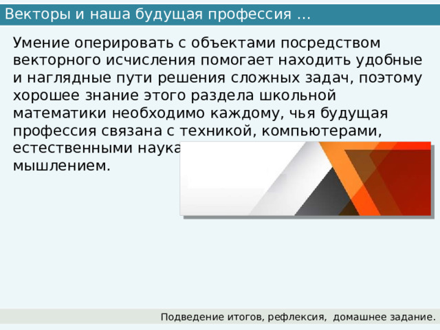 Векторы и наша будущая профессия … Умение оперировать с объектами посредством векторного исчисления помогает находить удобные и наглядные пути решения сложных задач, поэтому хорошее знание этого раздела школьной математики необходимо каждому, чья будущая профессия связана с техникой, компьютерами, естественными науками, пространственным мышлением. Подведение итогов, рефлексия,  домашнее задание. 