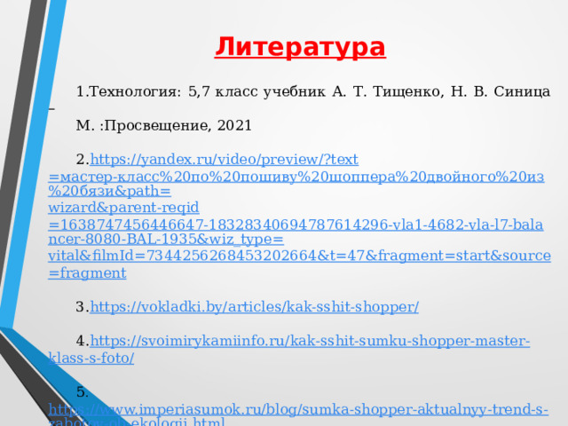 Литература 1.Технология: 5,7 класс учебник А. Т. Тищенко, Н. В. Синица – М. :Просвещение, 2021   2. https://yandex.ru/ video / preview /? text =мастер-класс%20по%20пошиву%20шоппера%20двойного%20из%20бязи&path= wizard&parent-reqid =1638747456446647-18328340694787614296-vla1-4682-vla-l7-balancer-8080-BAL-1935&wiz_type= vital&filmId =7344256268453202664&t=47&fragment= start&source = fragment   3. https://vokladki.by/ articles / kak-sshit-shopper /   4. https://svoimirykamiinfo.ru/ kak - sshit - sumku - shopper - master - klass -s- foto /   5 . https://www.imperiasumok.ru/blog/sumka-shopper-aktualnyy-trend-s-zabotoy-ob-ekologii.html 