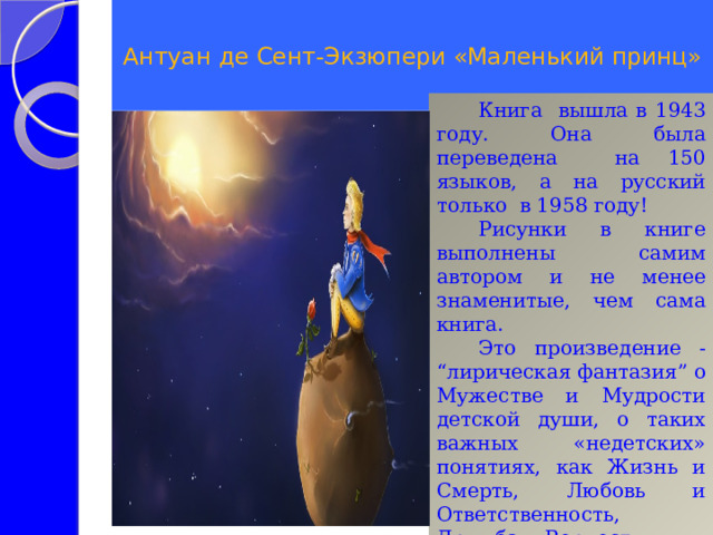  Антуан де Сент-Экзюпери «Маленький принц»   Книга вышла в 1943 году. Она была переведена на 150 языков, а на русский только в 1958 году! Рисунки в книге выполнены самим автором и не менее знаменитые, чем сама книга. Это произведение - “лирическая фантазия” о Мужестве и Мудрости детской души, о таких важных «недетских» понятиях, как Жизнь и Смерть, Любовь и Ответственность, Дружба и Верность… 