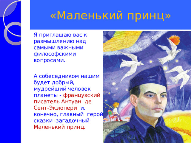 «Маленький принц» Я приглашаю вас к размышлению над самыми важными философскими вопросами. А собеседником нашим будет добрый, мудрейший человек планеты - французский писатель Антуан де Сент-Экзюпери и, конечно, главный герой сказки -загадочный Маленький принц.  
