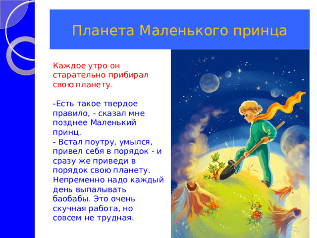 Планета Маленького принца Каждое утро он старательно прибирал свою планету. -Есть такое твердое правило, - сказал мне позднее Маленький принц. - Встал поутру, умылся, привел себя в порядок - и сразу же приведи в порядок свою планету. Непременно надо каждый день выпалывать баобабы. Это очень скучная работа, но совсем не трудная. 