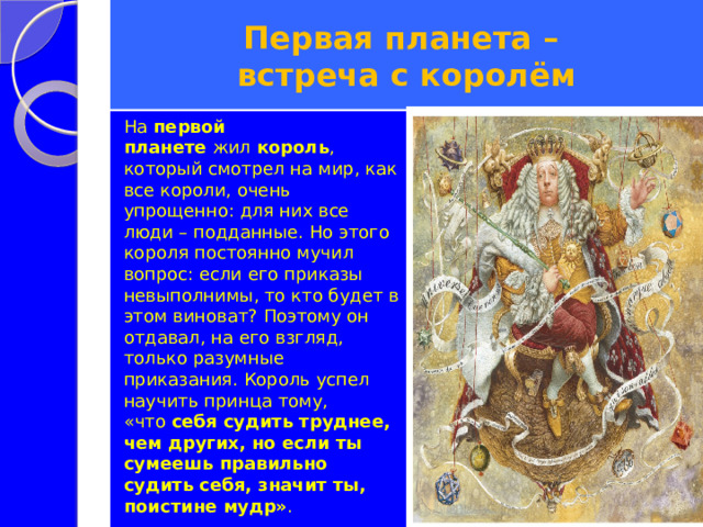 Первая планета –  встреча с королём На  первой планете  жил  король , который смотрел на мир, как все короли, очень упрощенно: для них все люди – подданные. Но этого короля постоянно мучил вопрос: если его приказы невыполнимы, то кто будет в этом виноват? Поэтому он отдавал, на его взгляд, только разумные приказания. Король успел научить принца тому, «что  себя судить труднее, чем других, но если ты сумеешь правильно судить себя, значит ты, поистине мудр» . 