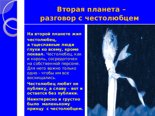  Вторая планета –  разговор с честолюбцем  На второй планете жил честолюбец, а тщеславные люди глухи ко всему, кроме похвал. Честолюбец, как и король, сосредоточен на собственной персоне. Для него важно только одно - чтобы им все восхищались. Честолюбец любит не публику, а славу – вот и остается без публики. Неинтересно и грустно было маленькому принцу с честолюбцем. 
