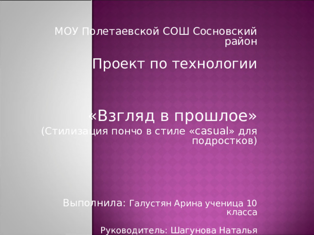МОУ Полетаевской СОШ Сосновский район Проект по технологии «Взгляд в прошлое» (Стилизация пончо в стиле « casual » для подростков) Выполнила: Галустян Арина ученица 10 класса Руководитель: Шагунова Наталья Владиславовна 