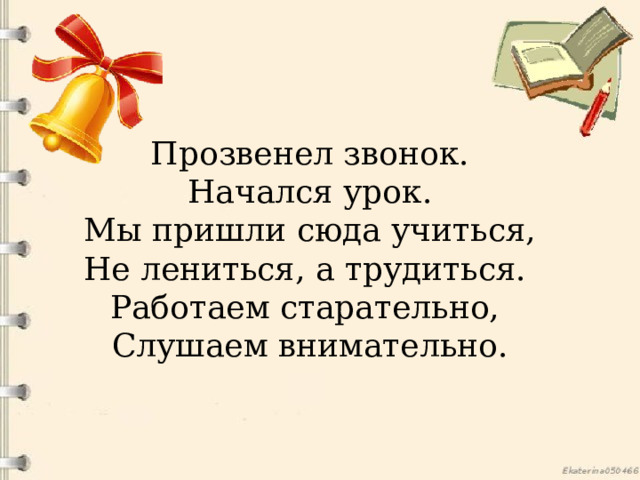 Прозвенел звонок. Начался урок. Мы пришли сюда учиться, Не лениться, а трудиться. Работаем старательно, Слушаем внимательно. 