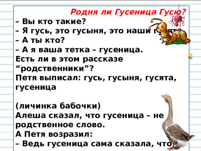  Родня ли Гусеница Гусю? – Вы кто такие?  – Я гусь, это гусыня, это наши гусята  – А ты кто?  – А я ваша тетка – гусеница.  Есть ли в этом рассказе “родственники”?   Петя выписал: гусь, гусыня, гусята, гусеница  (личинка бабочки)   Алеша сказал, что гусеница – не родственное слово.   А Петя возразил:  – Ведь гусеница сама сказала, что она родственница, значит, родственное слово. – Вы согласны с Петей? Почему? 