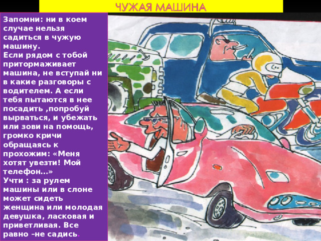 Запомни: ни в коем случае нельзя садиться в чужую машину. Если рядом с тобой притормаживает машина, не вступай ни в какие разговоры с водителем. А если тебя пытаются в нее посадить ,попробуй вырваться, и убежать или зови на помощь, громко кричи обращаясь к прохожим: «Меня хотят увезти! Мой телефон…» Учти : за рулем машины или в слоне может сидеть женщина или молодая девушка, ласковая и приветливая. Все равно –не садись . 
