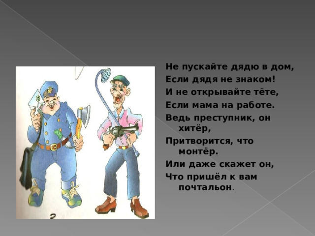 Не пускайте дядю в дом, Если дядя не знаком! И не открывайте тёте, Если мама на работе. Ведь преступник, он хитёр, Притворится, что монтёр. Или даже скажет он, Что пришёл к вам почтальон . 