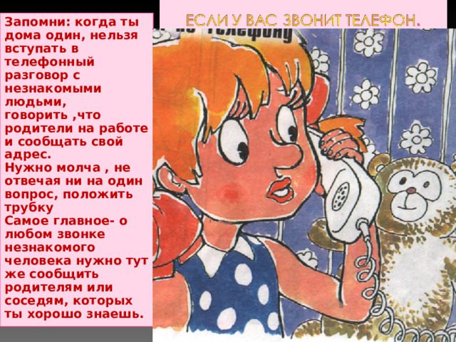 Запомни: когда ты дома один, нельзя вступать в телефонный разговор с незнакомыми людьми, говорить ,что родители на работе и сообщать свой адрес. Нужно молча , не отвечая ни на один вопрос, положить трубку Самое главное- о любом звонке незнакомого человека нужно тут же сообщить родителям или соседям, которых ты хорошо знаешь. 