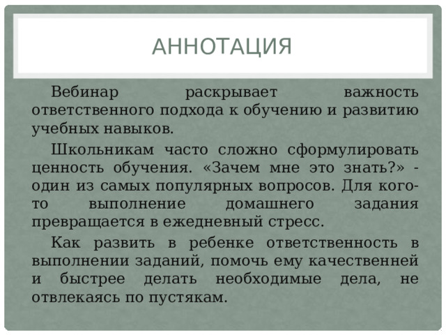 аннотация Вебинар раскрывает важность ответственного подхода к обучению и развитию учебных навыков. Школьникам часто сложно сформулировать ценность обучения. «Зачем мне это знать?» - один из самых популярных вопросов. Для кого-то выполнение домашнего задания превращается в ежедневный стресс. Как развить в ребенке ответственность в выполнении заданий, помочь ему качественней и быстрее делать необходимые дела, не отвлекаясь по пустякам. 