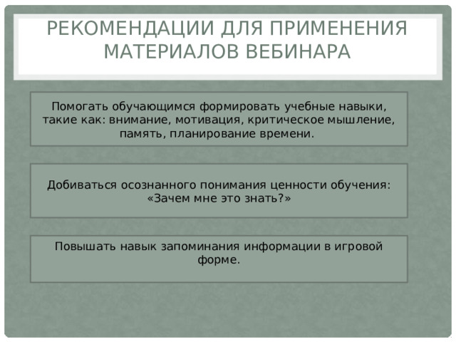 Рекомендации для применения материалов вебинара Помогать обучающимся формировать учебные навыки, такие как: внимание, мотивация, критическое мышление, память, планирование времени. Добиваться осознанного понимания ценности обучения: «Зачем мне это знать ? » Повышать навык запоминания информации в игровой форме. 