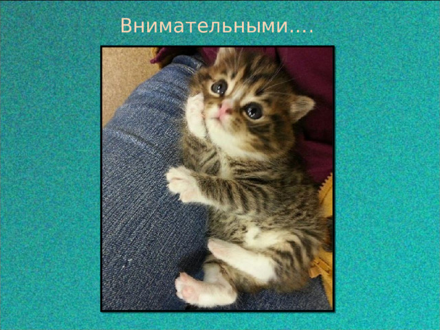  Внимательными….  