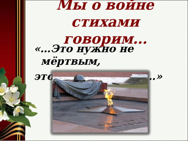Мы о войне стихами говорим… «…Это нужно не мёртвым, это нужно живым…»  