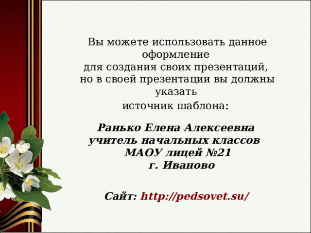 Вы можете использовать данное оформление для создания своих презентаций, но в своей презентации вы должны указать источник шаблона : Ранько Елена Алексеевна учитель начальных классов МАОУ лицей №21  г. Иваново   Сайт: http://pedsovet.su/  