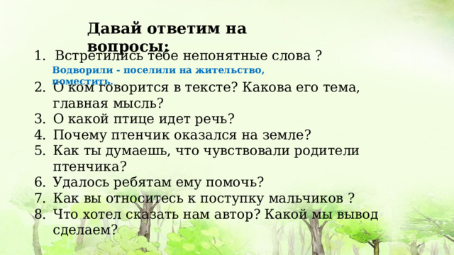 Давай ответим на вопросы:  Встретились тебе непонятные слова ? О ком говорится в тексте? Какова его тема, главная мысль? О какой птице идет речь? Почему птенчик оказался на земле? Как ты думаешь, что чувствовали родители птенчика? Удалось ребятам ему помочь? Как вы относитесь к поступку мальчиков ? Что хотел сказать нам автор? Какой мы вывод сделаем? Водворили - поселили на жительство, поместить. 