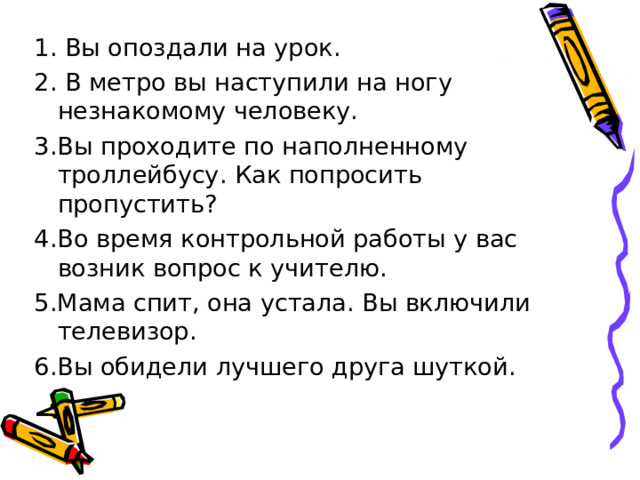 1. Вы опоздали на урок. 2. В метро вы наступили на ногу незнакомому человеку. 3.Вы проходите по наполненному троллейбусу. Как попросить пропустить? 4.Во время контрольной работы у вас возник вопрос к учителю. 5.Мама спит, она устала. Вы включили телевизор. 6.Вы обидели лучшего друга шуткой. 