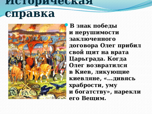 Историческая справка В знак победы и нерушимости заключенного договора Олег прибил свой щит на врата Царьграда. Когда Олег возвратился в Киев, ликующие киевляне, «...дивясь храбрости, уму и богатству», нарекли его Вещим. 