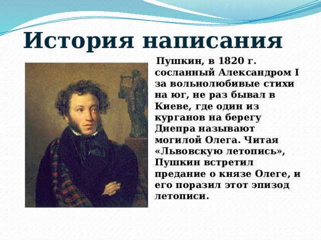 История написания   Пушкин, в 1820 г. сосланный Александром I за вольнолюбивые стихи на юг, не раз бывал в Киеве, где один из курганов на берегу Днепра называют могилой Олега. Читая «Львовскую летопись», Пушкин встретил предание о князе Олеге, и его поразил этот эпизод летописи.   