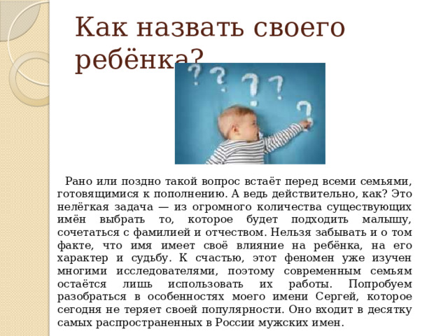 Как назвать своего ребёнка?  Рано или поздно такой вопрос встаёт перед всеми семьями, готовящимися к пополнению. А ведь действительно, как? Это нелёгкая задача — из огромного количества существующих имён выбрать то, которое будет подходить малышу, сочетаться с фамилией и отчеством. Нельзя забывать и о том факте, что имя имеет своё влияние на ребёнка, на его характер и судьбу. К счастью, этот феномен уже изучен многими исследователями, поэтому современным семьям остаётся лишь использовать их работы. Попробуем разобраться в особенностях моего имени Сергей, которое сегодня не теряет своей популярности. Оно входит в десятку самых распространенных в России мужских имен.  
