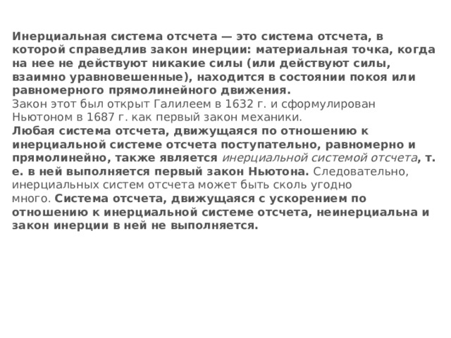 Инерциальная система отсчета — это система отсчета, в которой справедлив закон инерции: материальная точка, когда на нее не действуют никакие силы (или действуют силы, взаимно уравновешенные), находится в состоянии покоя или равномерного прямолинейного движения. Закон этот был открыт Галилеем в 1632 г. и сформулирован Ньютоном в 1687 г. как первый закон механики. Любая система отсчета, движущаяся по отношению к инерциальной системе отсчета поступательно, равномерно и прямолинейно, также является   инерциальной системой отсчета , т. е. в ней выполняется первый закон Ньютона.  Следовательно, инерциальных систем отсчета может быть сколь угодно много.  Система отсчета, движущаяся с ускорением по отношению к инерциальной системе отсчета, неинерциальна и закон инерции в ней не выполняется. 