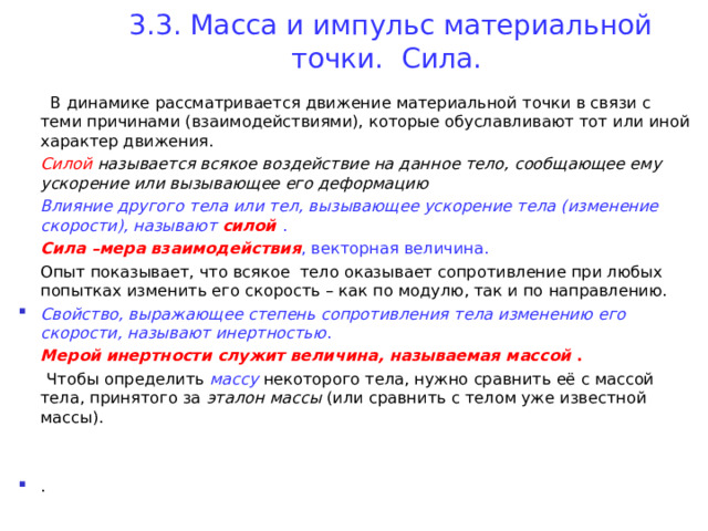 3. 3 . Масса и импульс материальной точки.  Сила.    В динамике рассматривается движение материальной точки в связи с теми причинами (взаимодействиями), которые обуславливают тот или иной характер движения.  Силой  называется всякое воздействие на данное тело, сообщающее ему ускорение или вызывающее его деформацию  Влияние другого тела или тел, вызывающее ускорение тела (изменение скорости), называют силой  .  Сила –мера взаимодействия , векторная величина.   Опыт показывает, что всякое тело оказывает сопротивление при любых попытках изменить его скорость – как по модулю, так и по направлению. Свойство, выражающее степень сопротивления тела изменению его скорости, называют инертностью .  Мерой инертности служит величина, называемая массой  .  Чтобы определить массу  некоторого тела, нужно сравнить её с массой тела, принятого за эталон массы (или сравнить с телом уже известной массы). .  