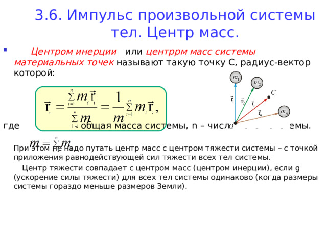 3.6. Импульс произвольной системы тел. Центр масс.    Центром инерции или центррм масс системы материальных точек называют такую точку С, радиус-вектор которой:    где - общая масса системы, n – число точек системы.  При этом не надо путать центр масс с центром тяжести системы – с точкой приложения равнодействующей сил тяжести всех тел системы.  Центр тяжести совпадает с центром масс (центром инерции), если g (ускорение силы тяжести) для всех тел системы одинаково (когда размеры системы гораздо меньше размеров Земли). 