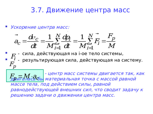3.7. Движение центра масс Ускорение центра масс:     - сила, действующая на i- ое тело системы,  - результирующая сила, действующая на систему.    - центр масс системы двигается так, как двигалась бы материальная точка с массой равной массе тела, под действием силы, равной равнодействующей внешних сил, что сводит задачу к решению задачи о движении центра масс.        