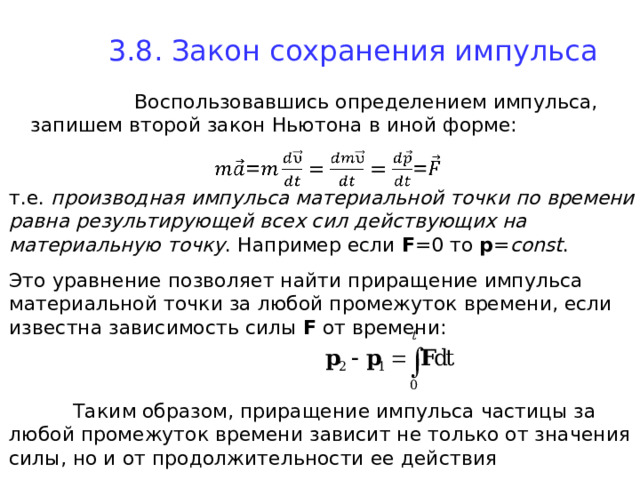 3.8. Закон сохранения импульса    Воспользовавшись определением импульса, запишем второй закон Ньютона в иной форме: т.е. производная импульса материальной точки по времени равна результирующей всех сил действующих на материальную точку . Например если F =0 то p = const . Это уравнение позволяет найти приращение импульса материальной точки за любой промежуток времени, если известна зависимость силы F  от времени:  Таким образом, приращение импульса частицы за любой промежуток времени зависит не только от значения силы, но и от продолжительности ее действия 