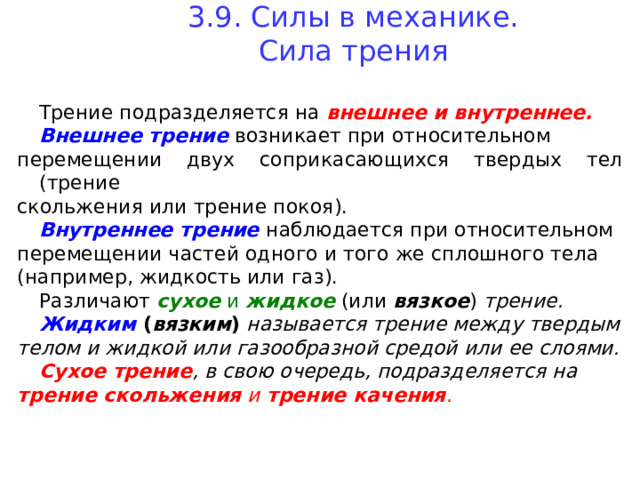 3.9. Силы в механике.  Сила трения   Трение подразделяется на внешнее и внутреннее.  Внешнее трение  возникает при относительном перемещении двух соприкасающихся твердых тел (трение скольжения или трение покоя).  Внутреннее трение наблюдается при относительном перемещении частей одного и того же сплошного тела (например, жидкость или газ).  Различают сухое и жидкое  (или  вязкое ) трение.  Жидким  ( вязким ) называется трение между твердым телом и жидкой или газообразной средой или ее слоями.  Сухое трение , в свою очередь, подразделяется на трение скольжения и трение качения .  
