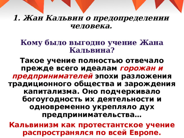 1. Жан Кальвин о предопределении человека. Кому было выгодно учение Жана Кальвина? Такое учение полностью отвечало прежде всего идеалам горожан и предпринимателей эпохи разложения традиционного общества и зарождения капитализма. Оно подчеркивало богоугодность их деятельности и одновременно укрепляло дух предпринимательства… Кальвинизм как протестантское учение распространялся по всей Европе.  