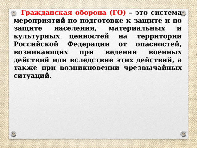 Гражданская оборона (ГО) – это система мероприятий по подготовке к защите и по защите населения, материальных и культурных ценностей на территории Российской Федерации от опасностей, возникающих при ведении военных действий или вследствие этих действий, а также при возникновении чрезвычайных ситуаций. 