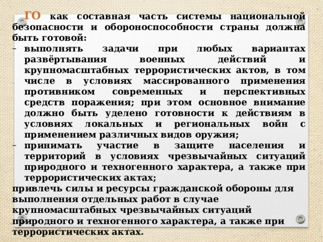 ГО как составная часть системы национальной безопасности и обороноспособности страны должна быть готовой: выполнять задачи при любых вариантах развёртывания военных действий и крупномасштабных террористических актов, в том числе в условиях массированного применения противником современных и перспективных средств поражения; при этом основное внимание должно быть уделено готовности к действиям в условиях локальных и региональных войн с применением различных видов оружия; принимать участие в защите населения и территорий в условиях чрезвычайных ситуаций природного и техногенного характера, а также при террористических актах; привлечь силы и ресурсы гражданской обороны для выполнения отдельных работ в случае крупномасштабных чрезвычайных ситуаций природного и техногенного характера, а также при террористических актах. 