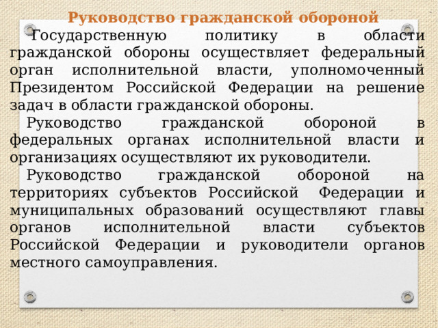 Руководство гражданской обороной   Государственную политику в области гражданской обороны осуществляет федеральный орган исполнительной власти, уполномоченный Президентом Российской Федерации на решение задач в области гражданской обороны. Руководство гражданской обороной в федеральных органах исполнительной власти и организациях осуществляют их руководители. Руководство гражданской обороной на территориях субъектов Российской  Федерации и муниципальных образований осуществляют главы органов исполнительной власти субъектов Российской Федерации и руководители органов местного самоуправления. 
