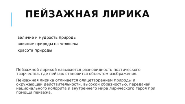 Пейзажная лирика   величие и мудрость природы влияние природы на человека красота природы Пейзажной лирикой называется разновидность поэтического творчества, где пейзаж становится объектом изображения. Пейзажная лирика отличается олицетворением природы и окружающей действительности, высокой образностью, передачей национального колорита и внутреннего мира лирического героя при помощи пейзажа. 