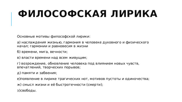 Философская лирика   Основные мотивы философской лирики: а) наслаждения жизнью, гармония в человеке духовного и физического начал; гармонии и равновесия в жизни б) времени, мига, вечности; в) власти времени над всем живущим; г) возрождение, обновление человека под влиянием новых чувств, впечатлений, творческих порывов; д) памяти и забвения; е)появление в лирике трагических нот, мотивов пустоты и одиночества; ж) смысл жизни и её быстротечности (смерти); з)свободы. 