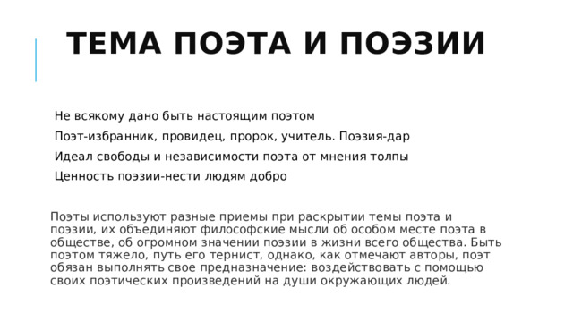 Тема поэта и поэзии   Не всякому дано быть настоящим поэтом Поэт-избранник, провидец, пророк, учитель. Поэзия-дар Идеал свободы и независимости поэта от мнения толпы Ценность поэзии-нести людям добро Поэты используют разные приемы при раскрытии темы поэта и поэзии, их объединяют философские мысли об особом месте поэта в обществе, об огромном значении поэзии в жизни всего общества. Быть поэтом тяжело, путь его тернист, однако, как отмечают авторы, поэт обязан выполнять свое предназначение: воздействовать с помощью своих поэтических произведений на души окружающих людей. 