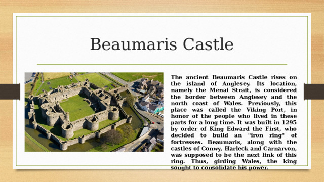 Beaumaris Castle The ancient Beaumaris Castle rises on the island of Anglesey. Its location, namely the Menai Strait, is considered the border between Anglesey and the north coast of Wales. Previously, this place was called the Viking Port, in honor of the people who lived in these parts for a long time. It was built in 1295 by order of King Edward the First, who decided to build an 
