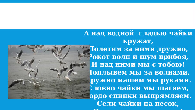 А над водной гладью чайки кружат, Полетим за ними дружно, Рокот волн и шум прибоя, И над ними мы с тобою! Поплывем мы за волнами, Дружно машем мы руками. Словно чайки мы шагаем, Гордо спинки выпрямляем. Сели чайки на песок, Продолжаем наш урок! 
